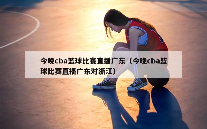 今晚cba篮球比赛直播广东（今晚cba篮球比赛直播广东对浙江）